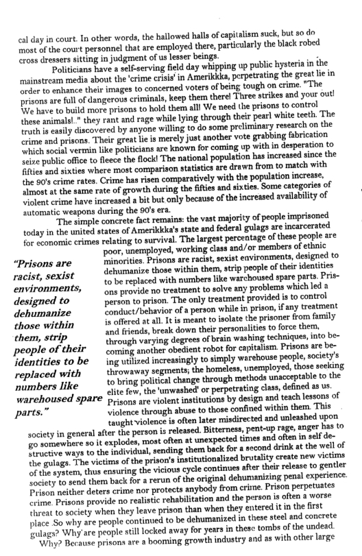 el day in court. Tn other words, the hallowed hall of capitalism suck, but so do most o the court personnel that are employed there, partiularly the black robed cross dressers sitting in judgment of us lesser beings.  ‘Politicians have a self-serving field day whipping up public hysteria in the mainstream media about the ‘crime crisis’ in Amerikid, perpetrating the great lie in rder to enhance their images to concerned voters of being tough on crime. "The prisons are fullof dangerous criminals, keep them therel Three srikes and your out! {¥e have to build more prisons to hold them alll We need the prisons to control these animalsl" they rant and rage while lying through their pearl white teeth. The truth is easily discovered by anyone willing to do some preliminary research on the Crime and prisons. Their great lieis merely just another vote grabbing fabrication Which social vermin like politicians are known for coming up With in desperation to ise public offce to fleece the flockl The nationsl population has increased since the ities and sixties where most comperison statistics are drawn from to match with, the 80’s crime rates, Crime has risen comparatively with the population increse, Zlmost at the same rate of growth during the ifties and sixties. Some categories of Viclont crime have increased a bit but only because of the increased availability of automatic weapons during the 90’s era.  “The simple concrete fact remains: the vast majority of people imprisoned today in the onited states of Amerikkka’s state and federal gulag are incarcersted or cvonomic crimes relating to survival. The largest percentage of these people are  ‘poor, unemployed, working class and/or members of ethnic “Prisons are inorites. Pisons ar raca,sexist environments,desigred to i i dehumanize those within them, strip people o their identities racist, scxlat to be replaced with numbers ike warchoused spare parts. Pris-  enviromments, g provide no treatment to solve any problems which led » designed to person to prison. The only treatment provided is to control dehumanize D ahavior of # pereon whilein prison f any treatment those within o affered at all. It is meant to isolate the prisoner from family them, strip ‘and friends, break down their personalitis to force ther,   {hrough varying degrees of brain washing techniques,into be- people of their g anepr obient oo o capialism Prionsare b identities to be ing utiized increasingly to simply warehouse people, society’s replaced with  thiowsway segment the bomelon, unemployed o seding bers lil o bring political change through methods unacceptable to the N arehon ’:’f: ite fow, he umwashed! or perpetrating class, defined as us rehoused SPATE prisons are violent institutions by design ‘and teach lessons of parts. Vviolence through abuse to those confined within them. This Leught viclence i often later misdirected and unleashed upon society in general afer the person s released. Bitterness, pent-up r4ge, Anger bas (0 o omewhete o it explodes, most often at unexpected times and ofin in el de! B otve ways to the individual, sending thern back for  second drink at the well of the gullge. The victim of the prison’s intitutionalized brutality create new victim S system, hus ensuring the vicious cycle continues afte thei release o gentler Society to send them back for a rerun of the original dehumanizing penal expericnce. Drison neither deters crime nor protects anybody from crime. Prison perpetuates ctime. Prisons provide no realistic rehabilitation and the person is often a worse threat to society when they leave prison than when they entered it in the irst place So why are people continued to be dehumanized i thesesteel and conerete Blags? Why’are people still locked away for years in these tombs ofthe undead ‘Why? Because prisons are a booming growth industry and as with other large  
